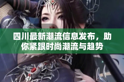 四川最新潮流信息发布，助你紧跟时尚潮流与趋势