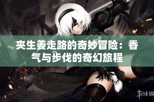 夹生姜走路的奇妙冒险：香气与步伐的奇幻旅程