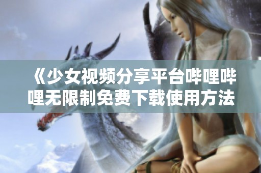 《少女视频分享平台哔哩哔哩无限制免费下载使用方法》