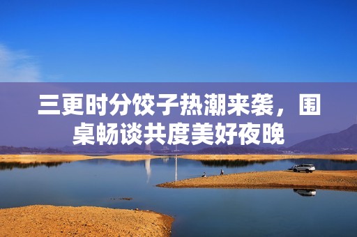 三更时分饺子热潮来袭，围桌畅谈共度美好夜晚