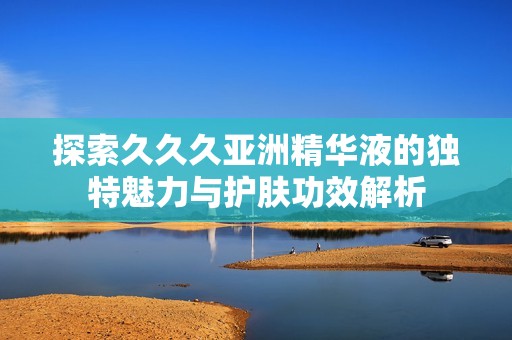 探索久久久亚洲精华液的独特魅力与护肤功效解析
