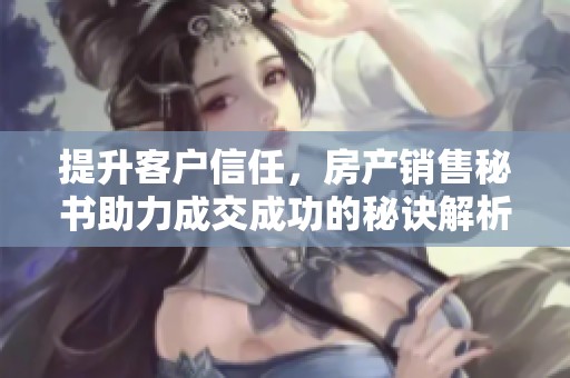 提升客户信任，房产销售秘书助力成交成功的秘诀解析