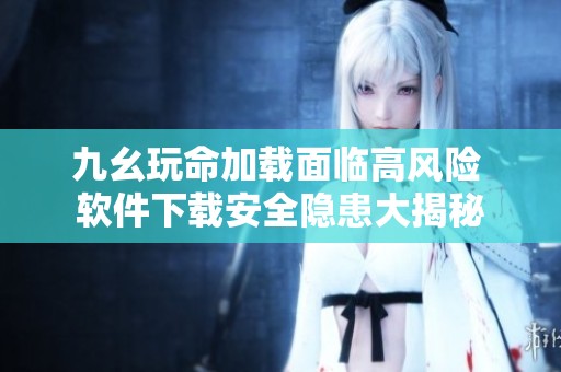 九幺玩命加载面临高风险 软件下载安全隐患大揭秘