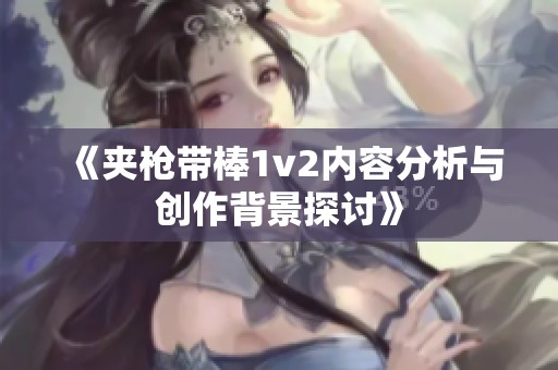 《夹枪带棒1v2内容分析与创作背景探讨》