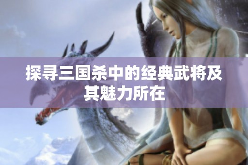探寻三国杀中的经典武将及其魅力所在