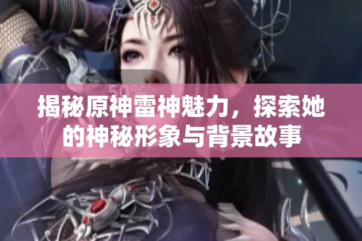 揭秘原神雷神魅力，探索她的神秘形象与背景故事