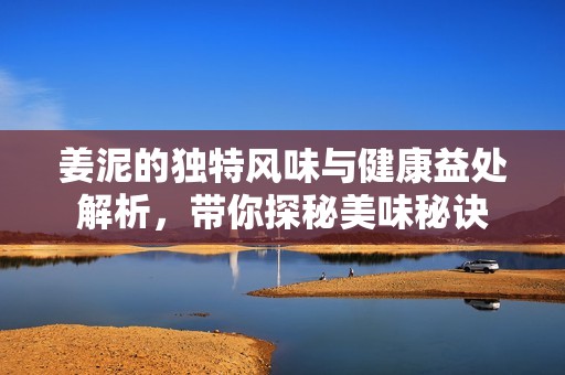 姜泥的独特风味与健康益处解析，带你探秘美味秘诀
