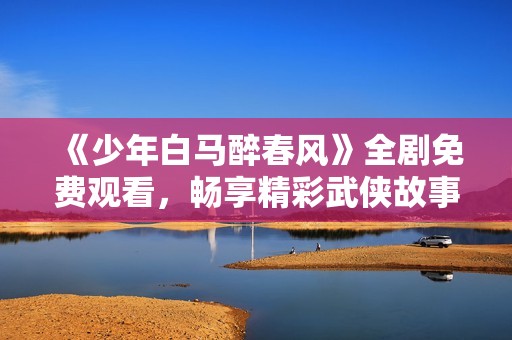 《少年白马醉春风》全剧免费观看，畅享精彩武侠故事之旅
