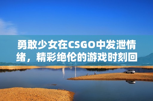 勇敢少女在CSGO中发泄情绪，精彩绝伦的游戏时刻回顾