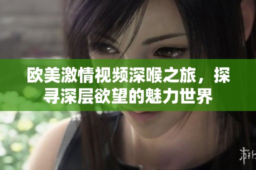 欧美激情视频深喉之旅，探寻深层欲望的魅力世界