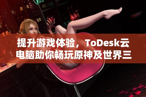 提升游戏体验，ToDesk云电脑助你畅玩原神及世界三大热门游戏