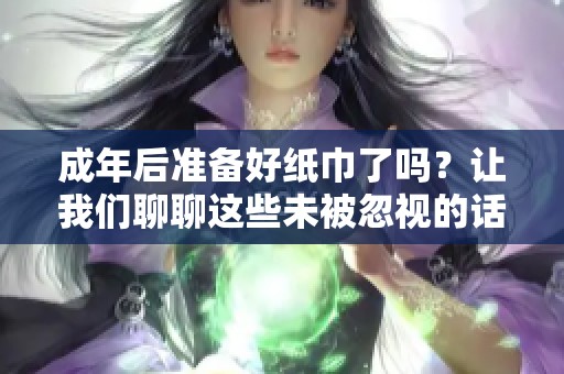 成年后准备好纸巾了吗？让我们聊聊这些未被忽视的话题