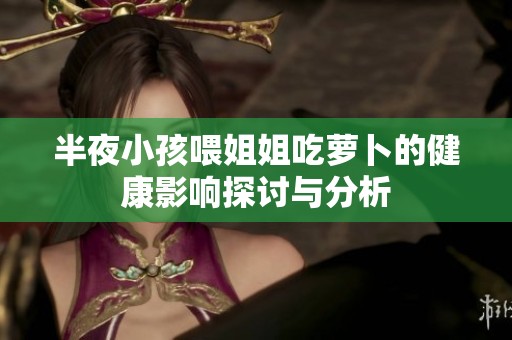 半夜小孩喂姐姐吃萝卜的健康影响探讨与分析