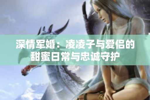 深情军婚：凌凌子与爱侣的甜蜜日常与忠诚守护