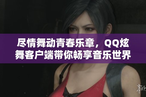 尽情舞动青春乐章，QQ炫舞客户端带你畅享音乐世界