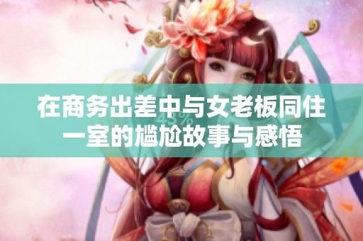 在商务出差中与女老板同住一室的尴尬故事与感悟