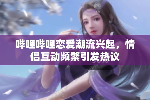 哔哩哔哩恋爱潮流兴起，情侣互动频繁引发热议