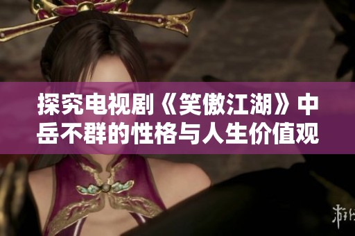 探究电视剧《笑傲江湖》中岳不群的性格与人生价值观