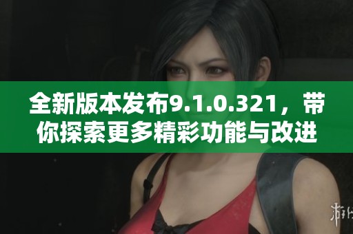 全新版本发布9.1.0.321，带你探索更多精彩功能与改进