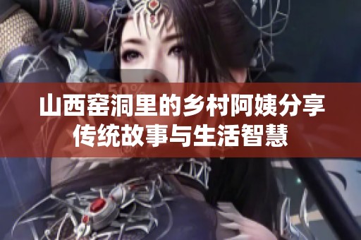 山西窑洞里的乡村阿姨分享传统故事与生活智慧