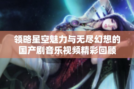 领略星空魅力与无尽幻想的国产剧音乐视频精彩回顾