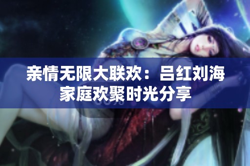 亲情无限大联欢：吕红刘海家庭欢聚时光分享