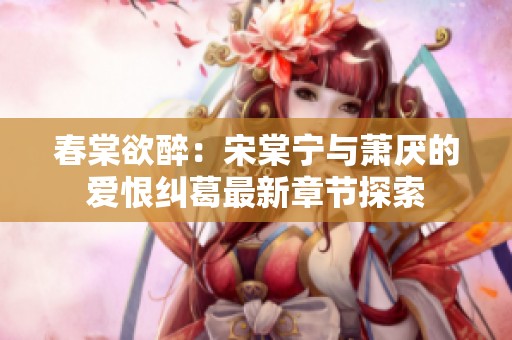 春棠欲醉：宋棠宁与萧厌的爱恨纠葛最新章节探索