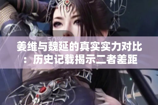姜维与魏延的真实实力对比：历史记载揭示二者差距