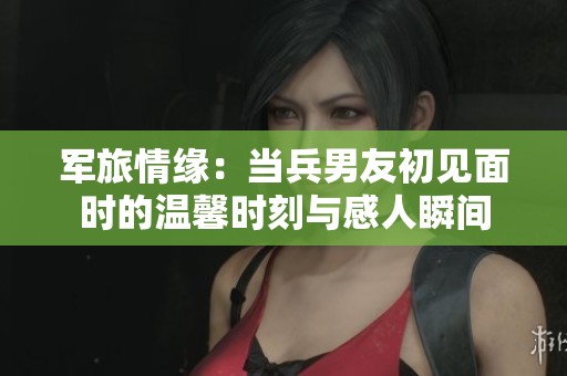 军旅情缘：当兵男友初见面时的温馨时刻与感人瞬间