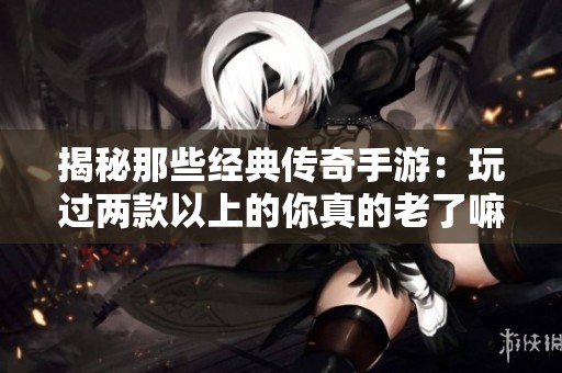 揭秘那些经典传奇手游：玩过两款以上的你真的老了嘛？