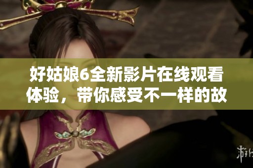 好姑娘6全新影片在线观看体验，带你感受不一样的故事魅力