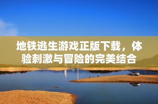 地铁逃生游戏正版下载，体验刺激与冒险的完美结合