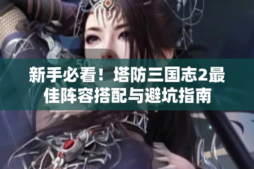 新手必看！塔防三国志2最佳阵容搭配与避坑指南