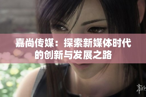 嘉尚传媒：探索新媒体时代的创新与发展之路