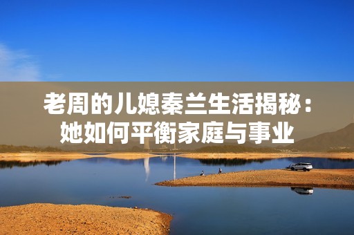 老周的儿媳秦兰生活揭秘：她如何平衡家庭与事业