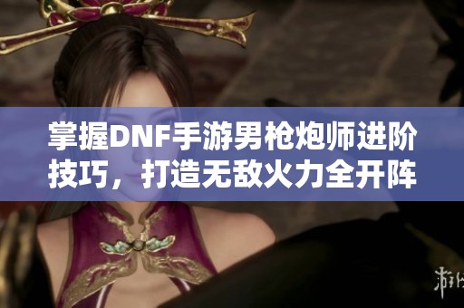 掌握DNF手游男枪炮师进阶技巧，打造无敌火力全开阵容