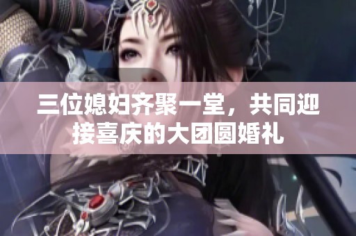 三位媳妇齐聚一堂，共同迎接喜庆的大团圆婚礼