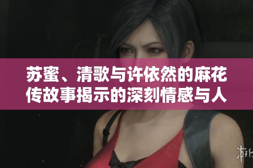 苏蜜、清歌与许依然的麻花传故事揭示的深刻情感与人生转折
