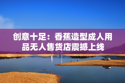创意十足：香蕉造型成人用品无人售货店震撼上线
