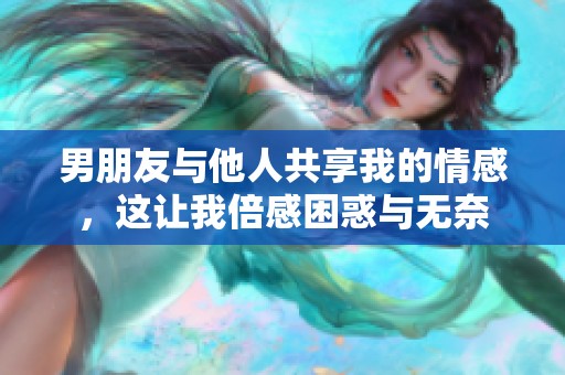 男朋友与他人共享我的情感，这让我倍感困惑与无奈