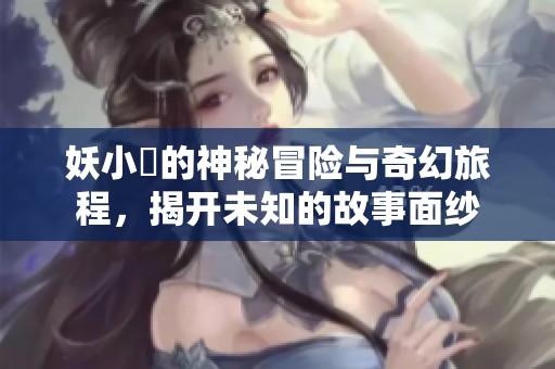 妖小槡的神秘冒险与奇幻旅程，揭开未知的故事面纱