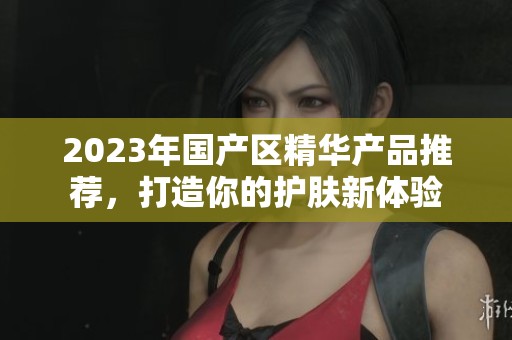 2023年国产区精华产品推荐，打造你的护肤新体验