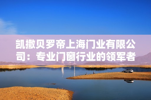 凯撒贝罗帝上海门业有限公司：专业门窗行业的领军者与创新驱动者