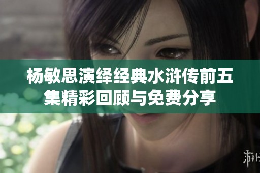 杨敏思演绎经典水浒传前五集精彩回顾与免费分享