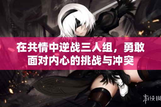 在共情中逆战三人组，勇敢面对内心的挑战与冲突