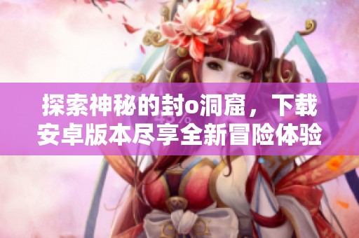 探索神秘的封o洞窟，下载安卓版本尽享全新冒险体验