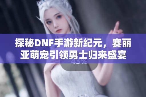 探秘DNF手游新纪元，赛丽亚萌宠引领勇士归来盛宴