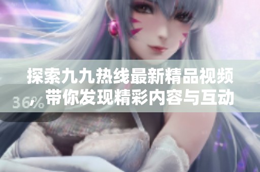 探索九九热线最新精品视频，带你发现精彩内容与互动乐趣