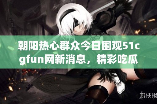 朝阳热心群众今日围观51cgfun网新消息，精彩吃瓜不断