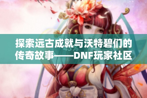 探索远古成就与沃特碧们的传奇故事——DNF玩家社区COLG精彩分享